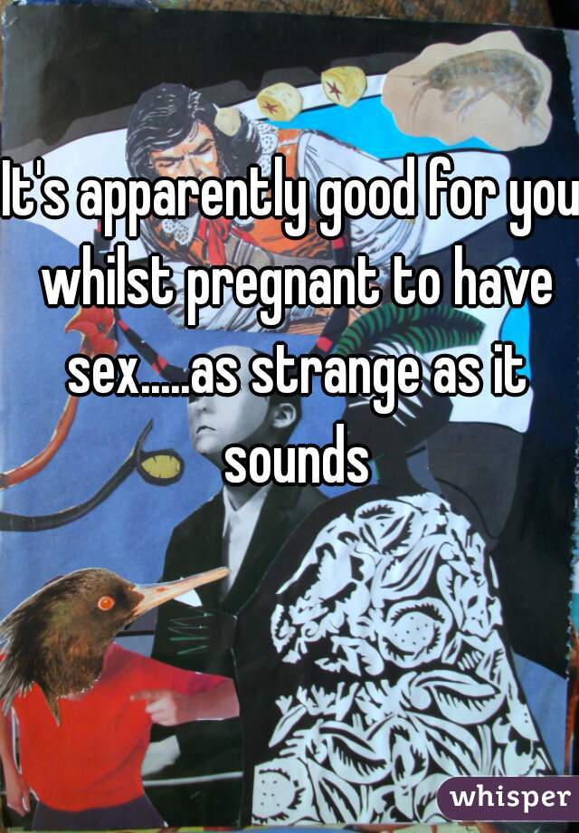 It's apparently good for you whilst pregnant to have sex.....as strange as it sounds