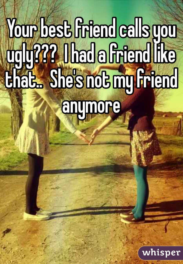 Your best friend calls you ugly???  I had a friend like that..  She's not my friend anymore 
