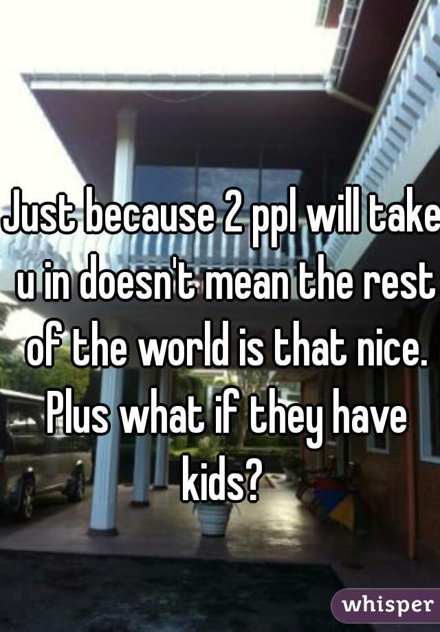 Just because 2 ppl will take u in doesn't mean the rest of the world is that nice. Plus what if they have kids? 