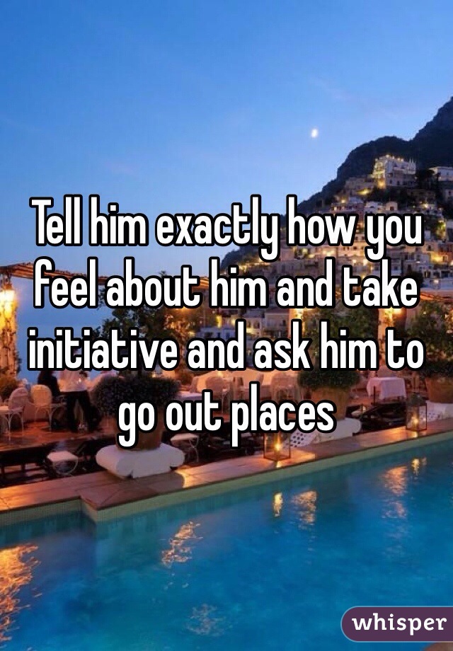 Tell him exactly how you feel about him and take initiative and ask him to go out places  
