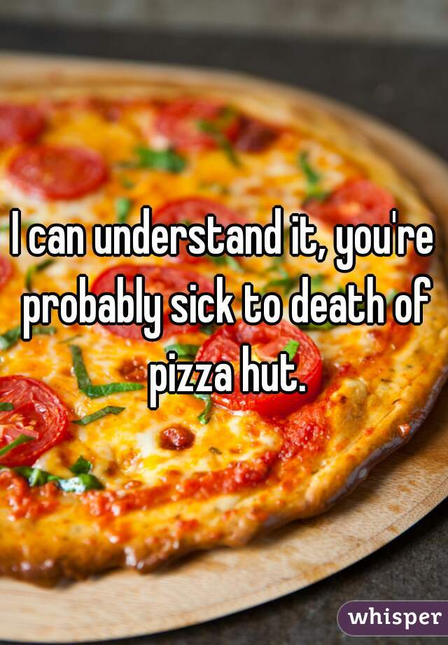 I can understand it, you're probably sick to death of pizza hut.