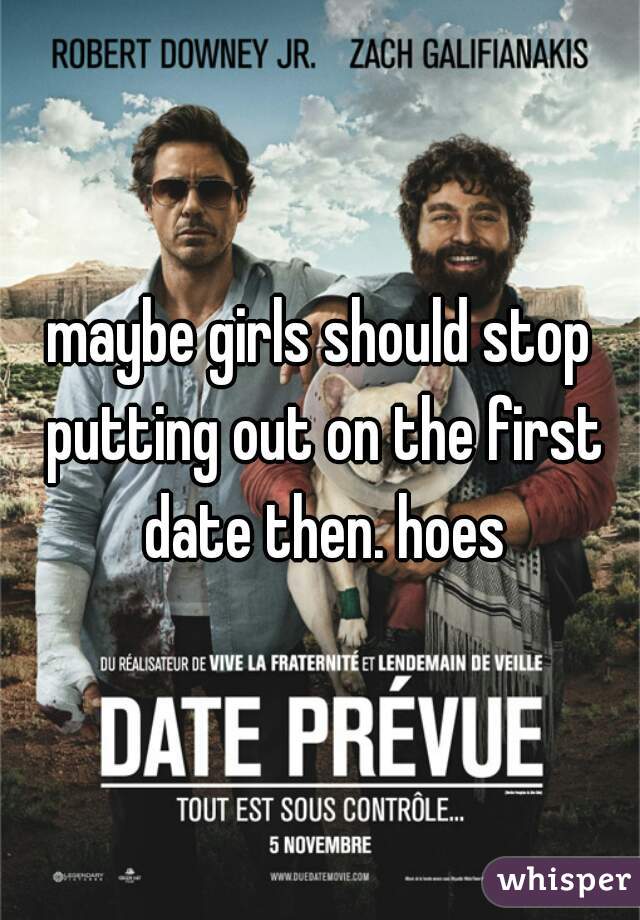 maybe girls should stop putting out on the first date then. hoes