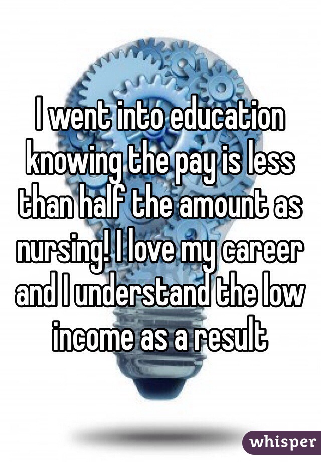 I went into education knowing the pay is less than half the amount as nursing! I love my career and I understand the low income as a result 