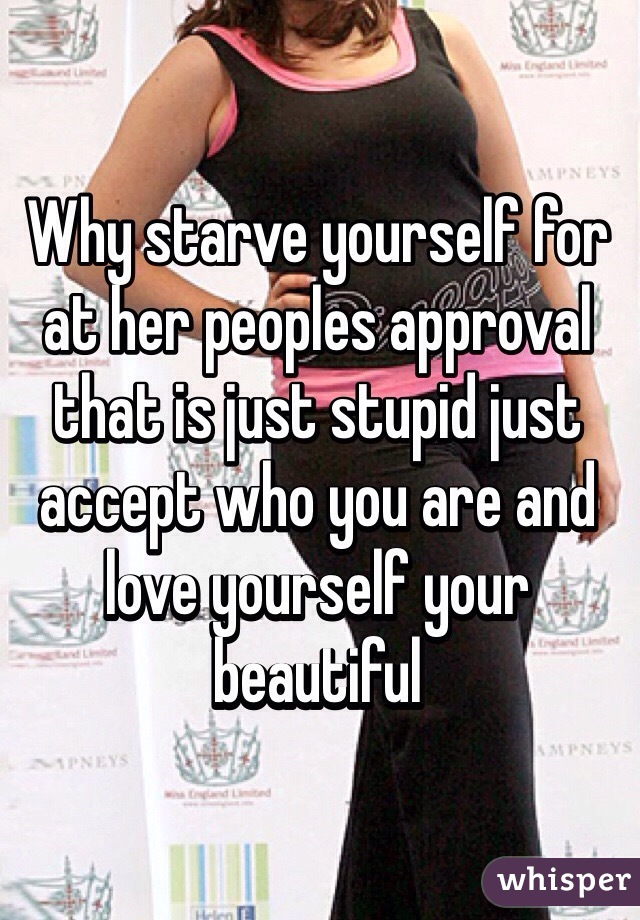 Why starve yourself for at her peoples approval that is just stupid just accept who you are and love yourself your beautiful 