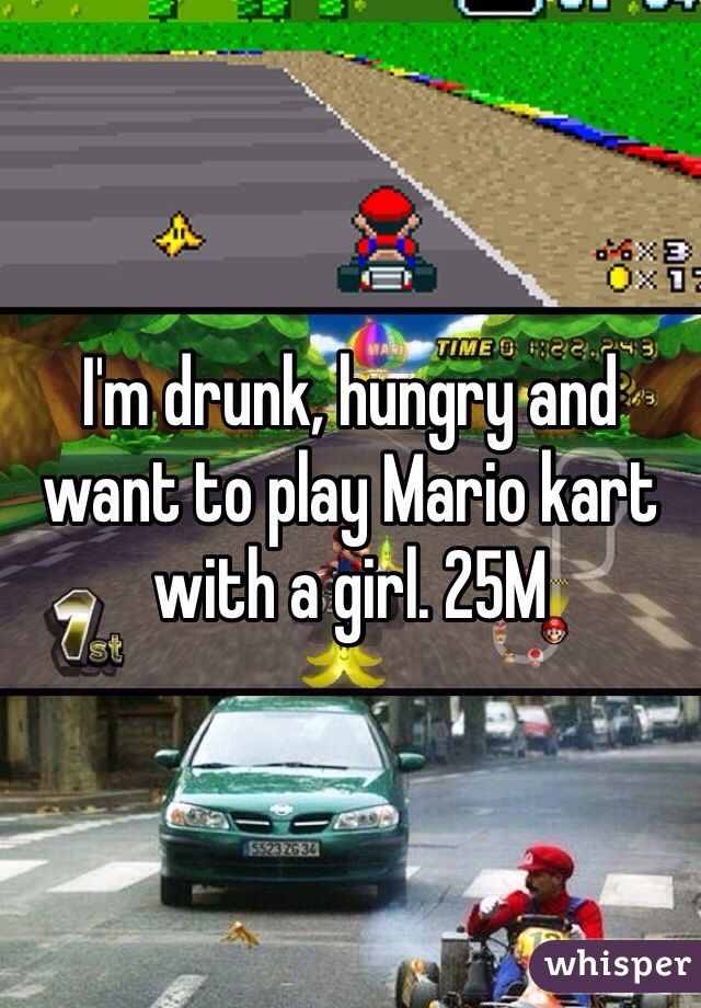 I'm drunk, hungry and want to play Mario kart with a girl. 25M
