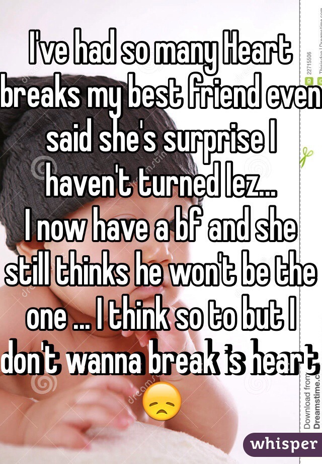 I've had so many Heart breaks my best friend even said she's surprise I haven't turned lez... 
I now have a bf and she still thinks he won't be the one ... I think so to but I don't wanna break is heart 😞