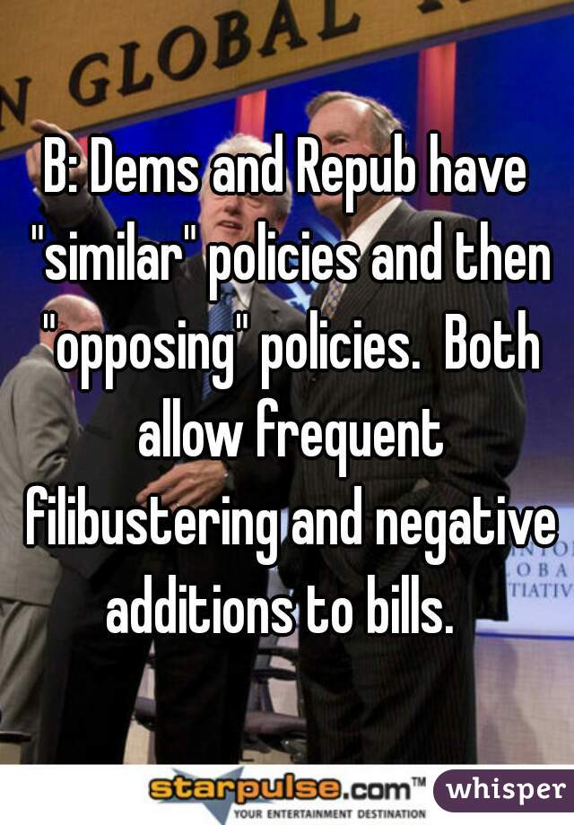 B: Dems and Repub have "similar" policies and then "opposing" policies.  Both allow frequent filibustering and negative additions to bills.  