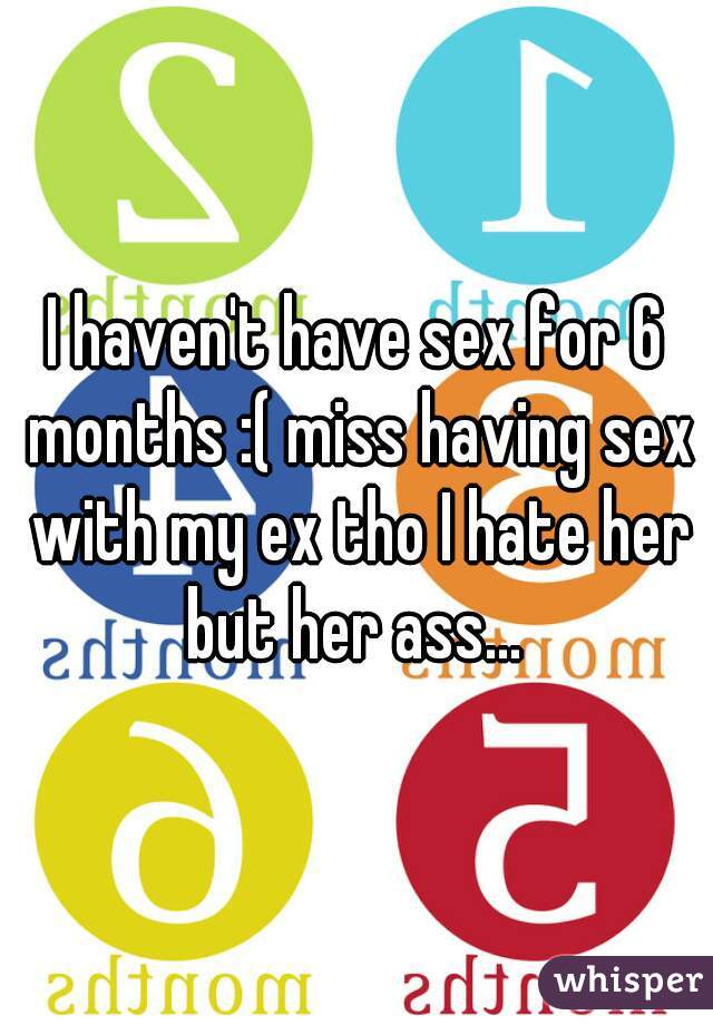 I haven't have sex for 6 months :( miss having sex with my ex tho I hate her but her ass... 