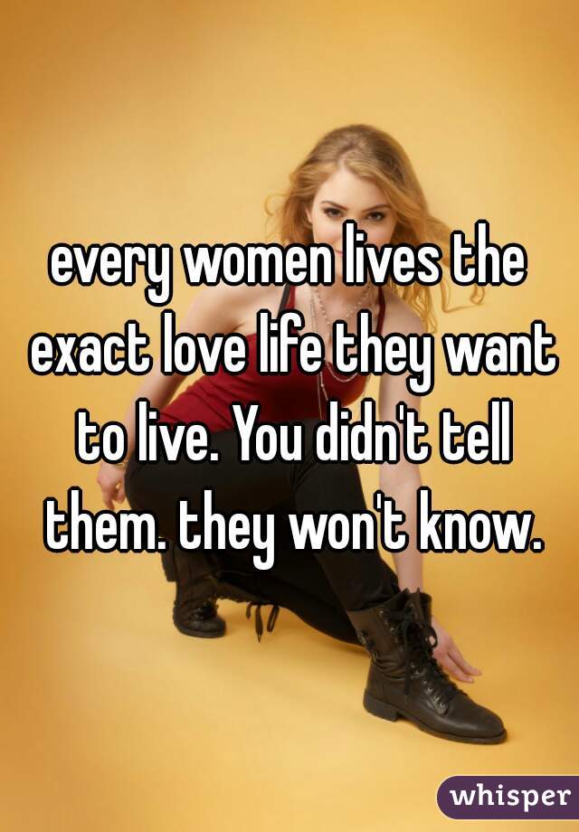 every women lives the exact love life they want to live. You didn't tell them. they won't know.