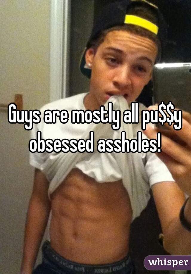 Guys are mostly all pu$$y obsessed assholes! 