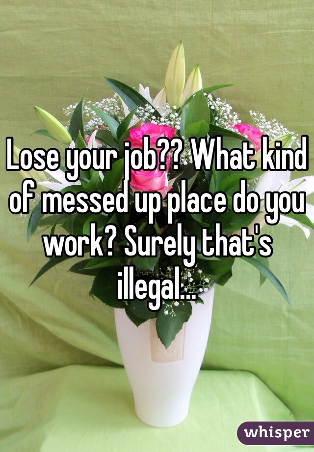 Lose your job?? What kind of messed up place do you work? Surely that's illegal...