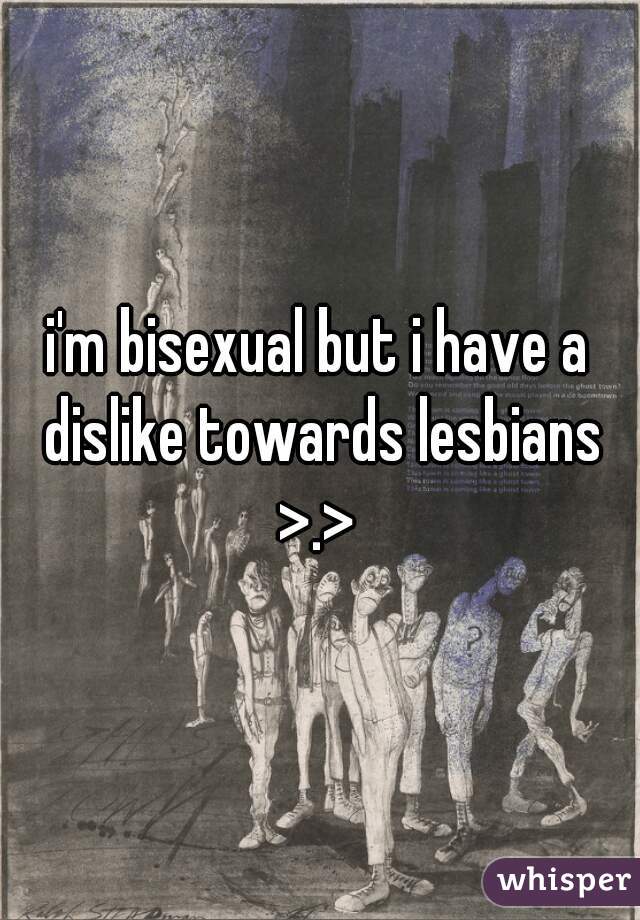 i'm bisexual but i have a dislike towards lesbians >.> 