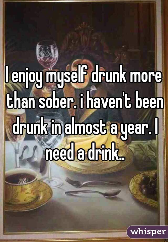 I enjoy myself drunk more than sober. i haven't been drunk in almost a year. I need a drink..