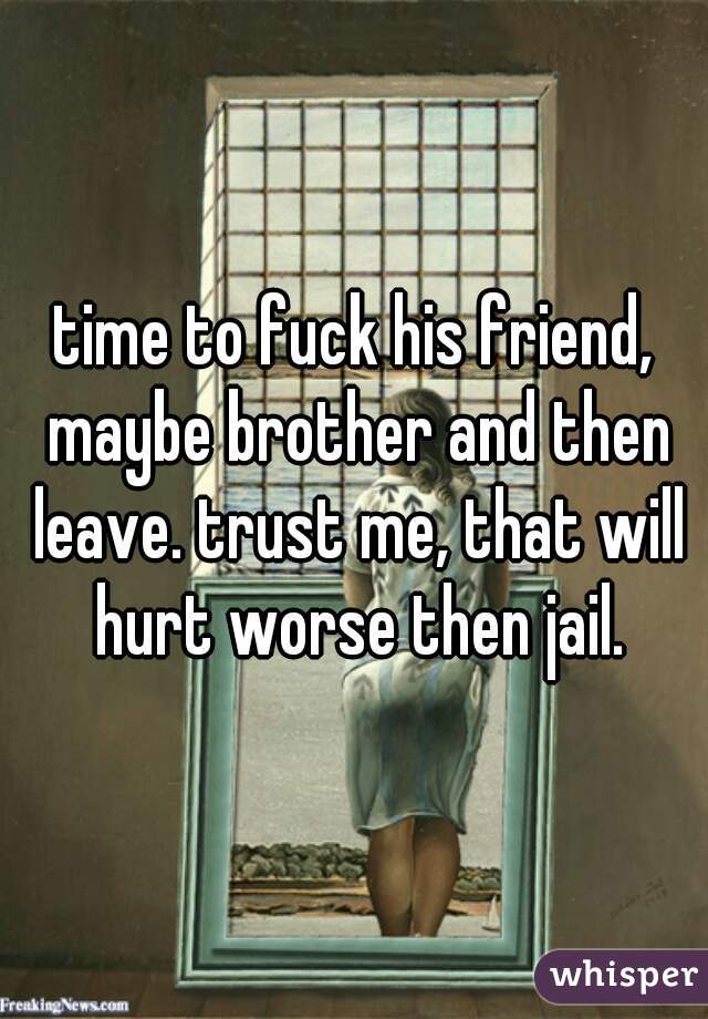 time to fuck his friend, maybe brother and then leave. trust me, that will hurt worse then jail.