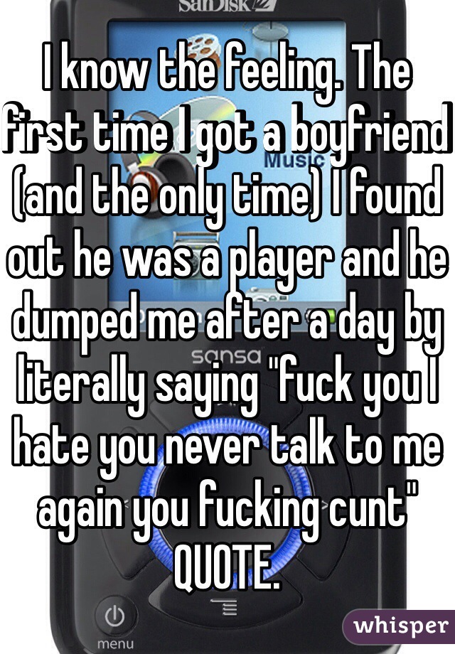 I know the feeling. The first time I got a boyfriend (and the only time) I found out he was a player and he dumped me after a day by literally saying "fuck you I hate you never talk to me again you fucking cunt" QUOTE.