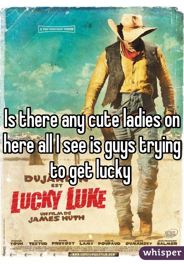 Is there any cute ladies on here all I see is guys trying to get lucky 