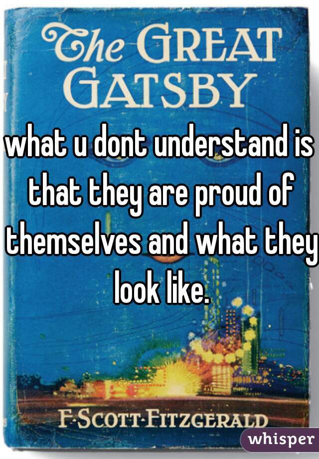 what u dont understand is that they are proud of themselves and what they look like.