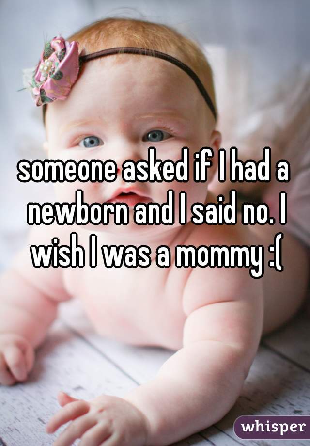 someone asked if I had a newborn and I said no. I wish I was a mommy :(
