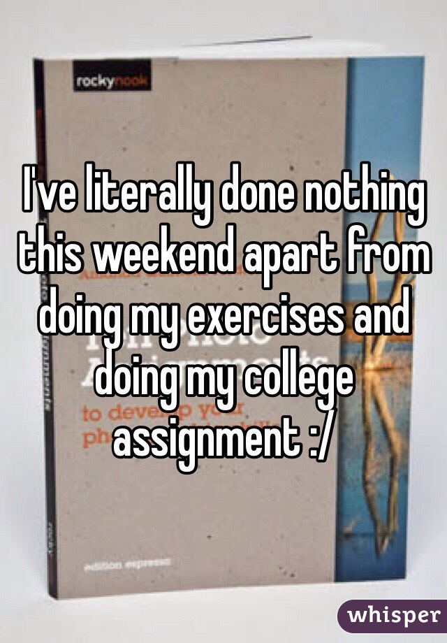 I've literally done nothing this weekend apart from doing my exercises and doing my college assignment :/