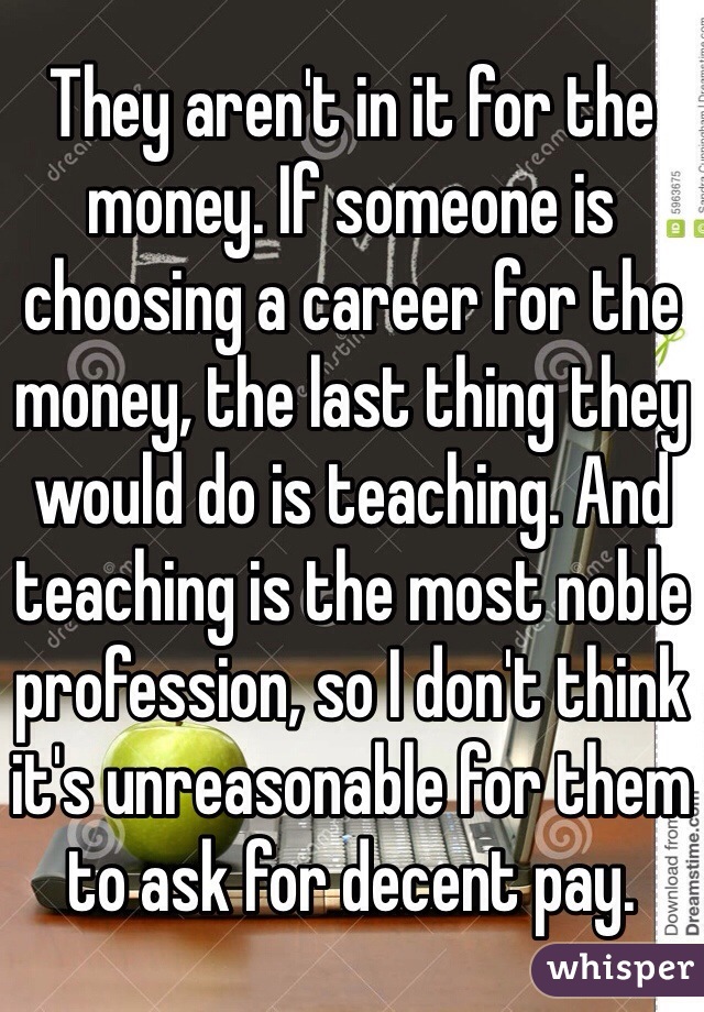 They aren't in it for the money. If someone is choosing a career for the money, the last thing they would do is teaching. And teaching is the most noble profession, so I don't think it's unreasonable for them to ask for decent pay.