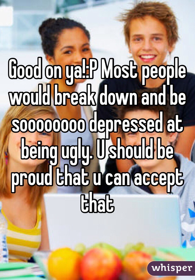 Good on ya!:P Most people would break down and be soooooooo depressed at being ugly. U should be proud that u can accept that