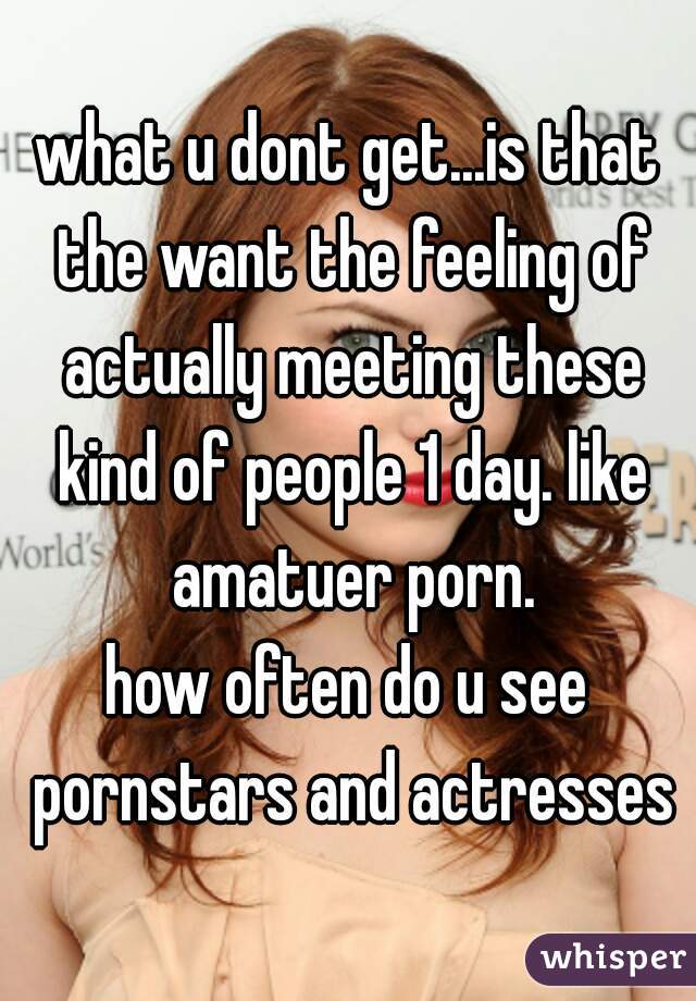 what u dont get...is that the want the feeling of actually meeting these kind of people 1 day. like amatuer porn.
how often do u see pornstars and actresses