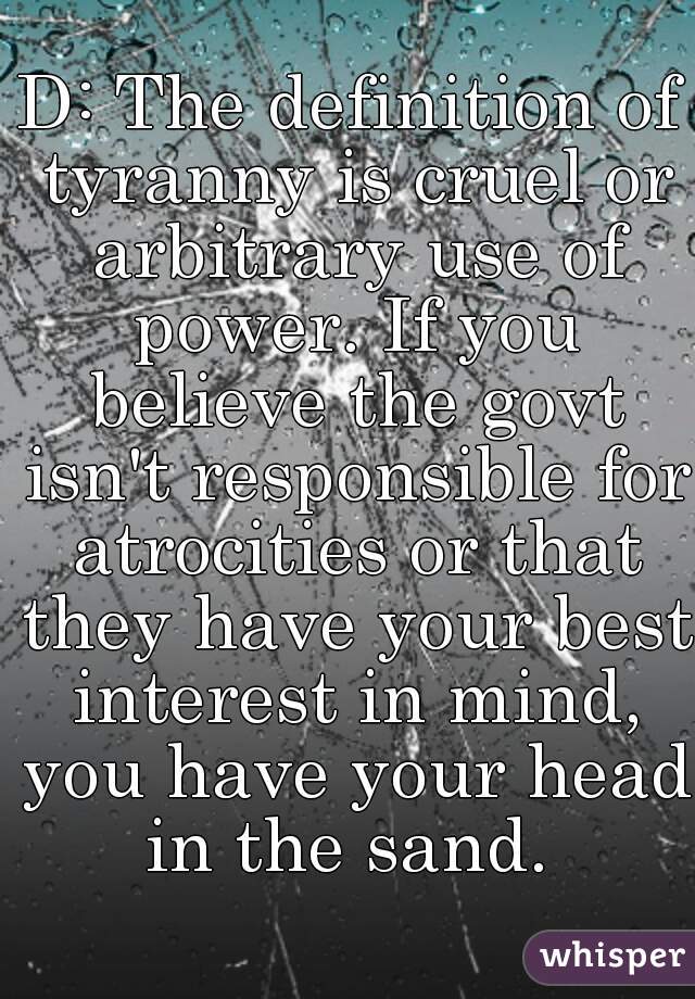 D: The definition of tyranny is cruel or arbitrary use of power. If you believe the govt isn't responsible for atrocities or that they have your best interest in mind, you have your head in the sand. 