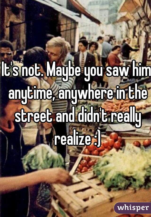 It's not. Maybe you saw him anytime, anywhere in the street and didn't really realize :)