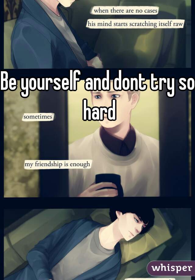 Be yourself and dont try so hard