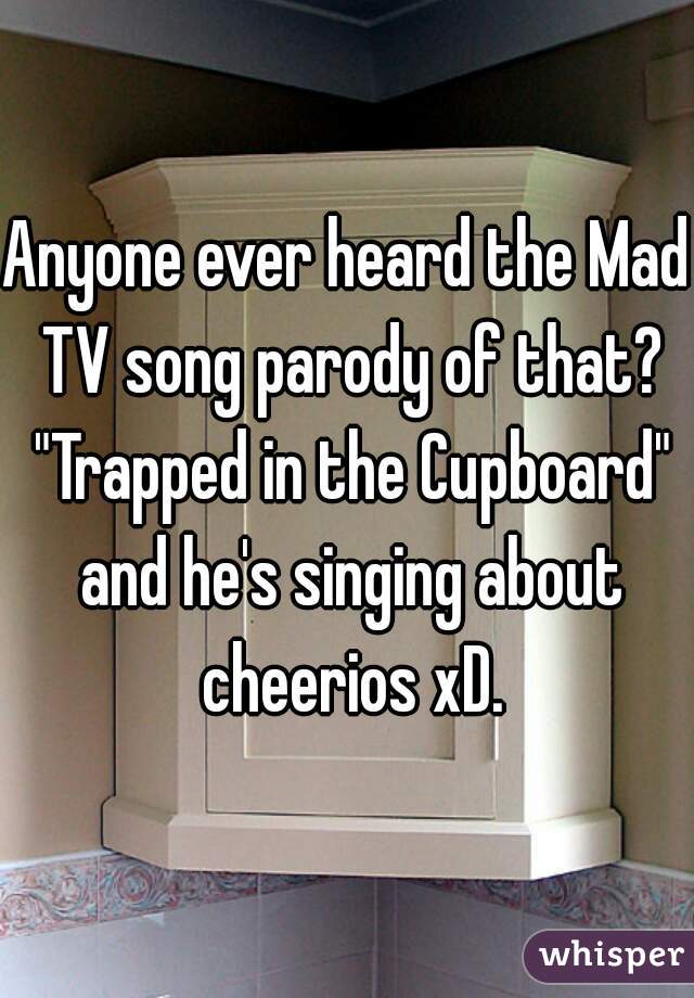 Anyone ever heard the Mad TV song parody of that? "Trapped in the Cupboard" and he's singing about cheerios xD.