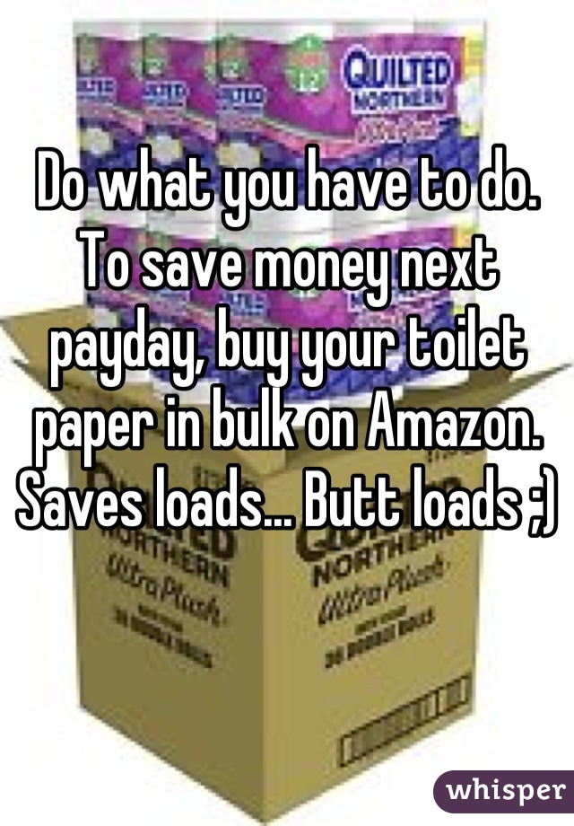 Do what you have to do. To save money next payday, buy your toilet paper in bulk on Amazon. Saves loads... Butt loads ;)