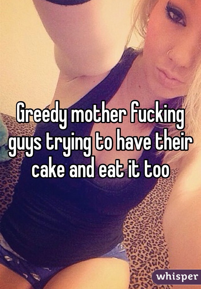 Greedy mother fucking guys trying to have their cake and eat it too  