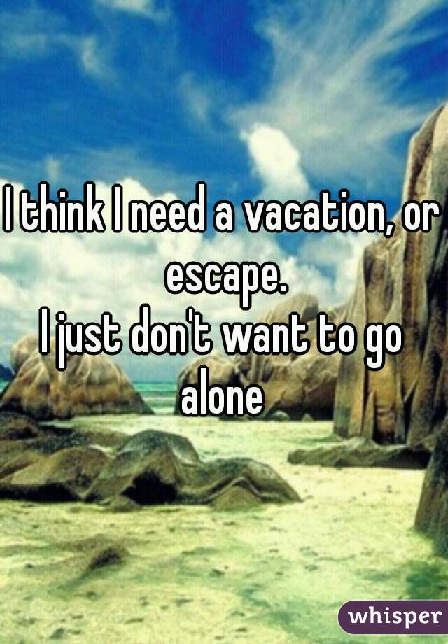 I think I need a vacation, or escape.

I just don't want to go alone 