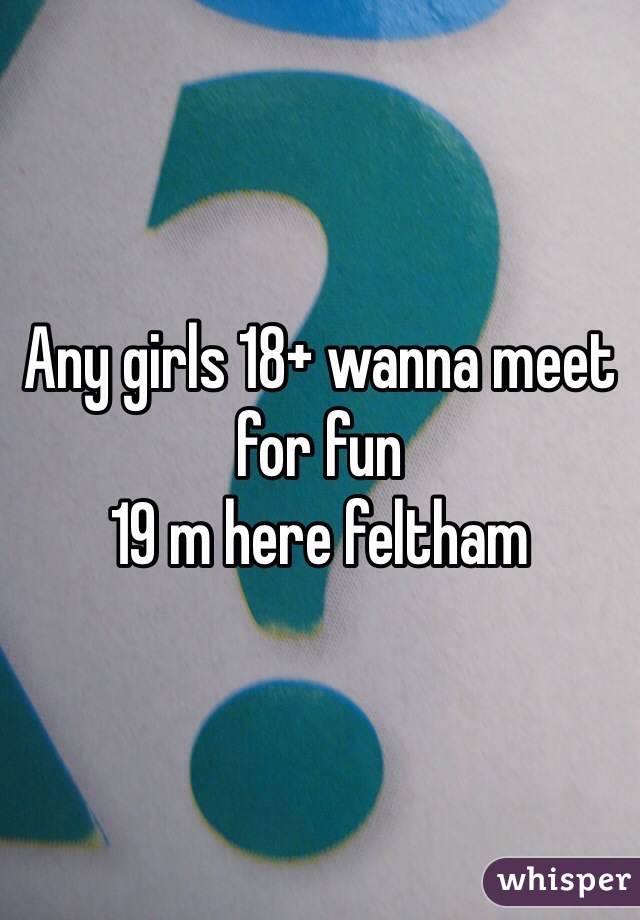 Any girls 18+ wanna meet for fun 
19 m here feltham