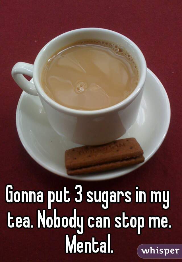 Gonna put 3 sugars in my tea. Nobody can stop me. Mental.
