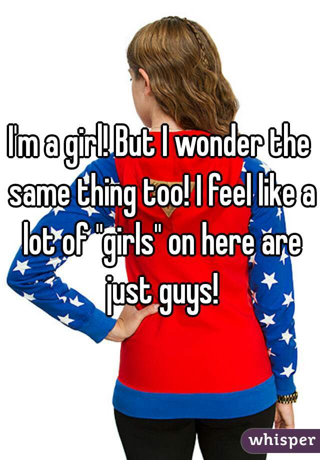 I'm a girl! But I wonder the same thing too! I feel like a lot of "girls" on here are just guys!
