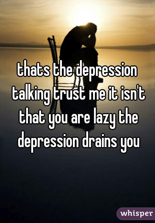 thats the depression talking trust me it isn't that you are lazy the depression drains you