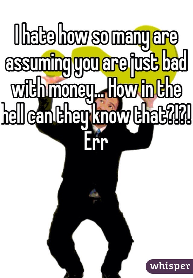 I hate how so many are assuming you are just bad with money... How in the hell can they know that?!?! Err