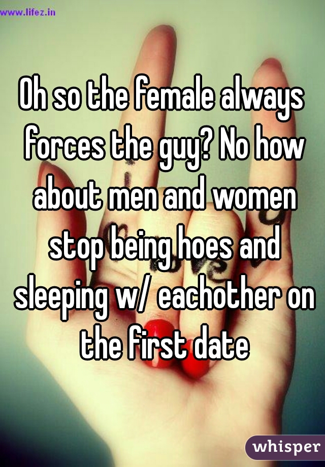 Oh so the female always forces the guy? No how about men and women stop being hoes and sleeping w/ eachother on the first date