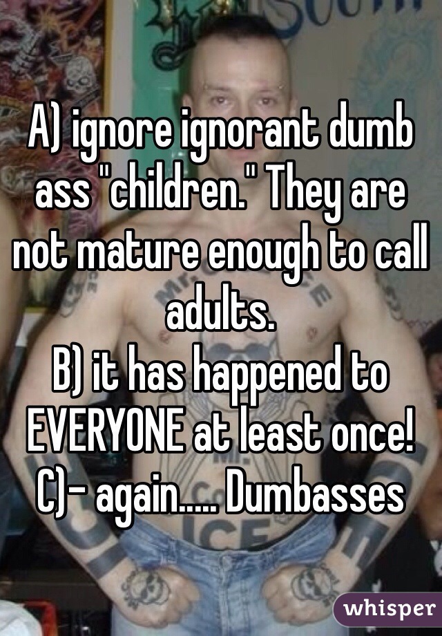 A) ignore ignorant dumb ass "children." They are not mature enough to call adults.
B) it has happened to EVERYONE at least once! 
C)- again..... Dumbasses