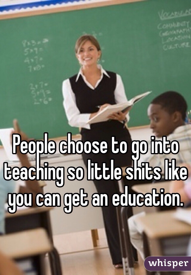 People choose to go into teaching so little shits like you can get an education.