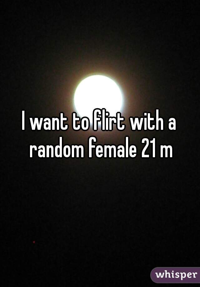 I want to flirt with a random female 21 m