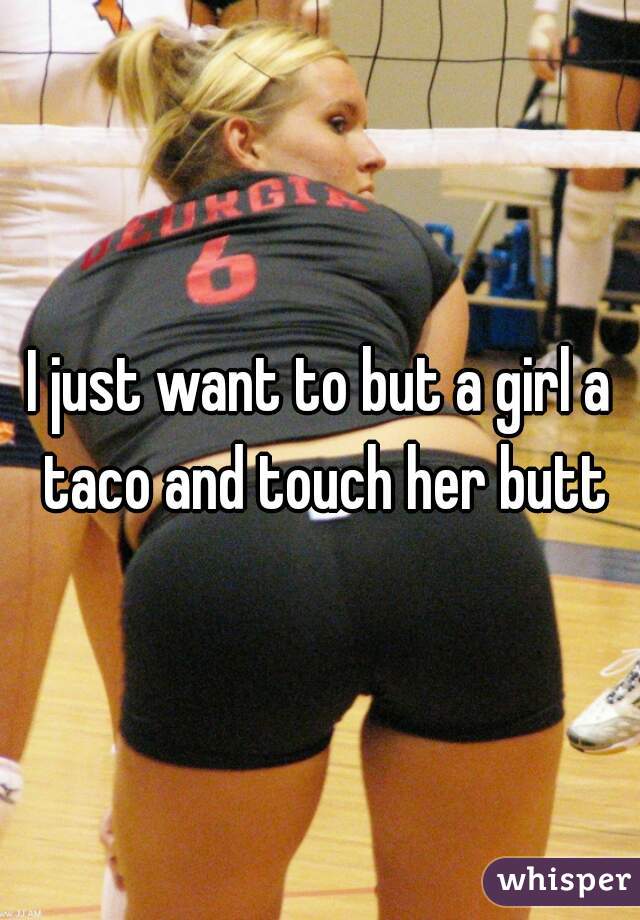 I just want to but a girl a taco and touch her butt
