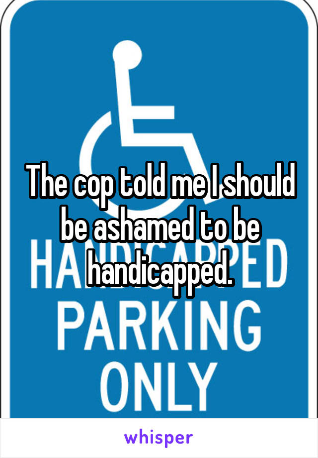 The cop told me I should be ashamed to be handicapped.