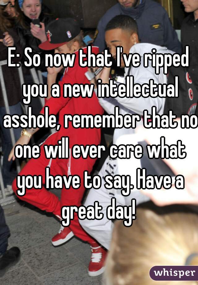E: So now that I've ripped you a new intellectual asshole, remember that no one will ever care what you have to say. Have a great day! 