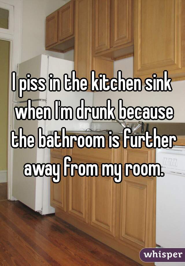 I piss in the kitchen sink when I'm drunk because the bathroom is further away from my room.