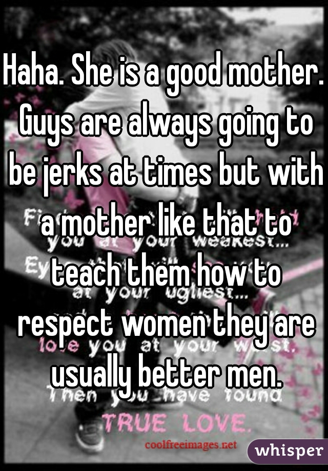 Haha. She is a good mother. Guys are always going to be jerks at times but with a mother like that to teach them how to respect women they are usually better men.