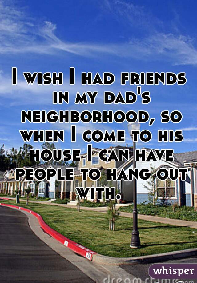 I wish I had friends in my dad's neighborhood, so when I come to his house I can have people to hang out with. 