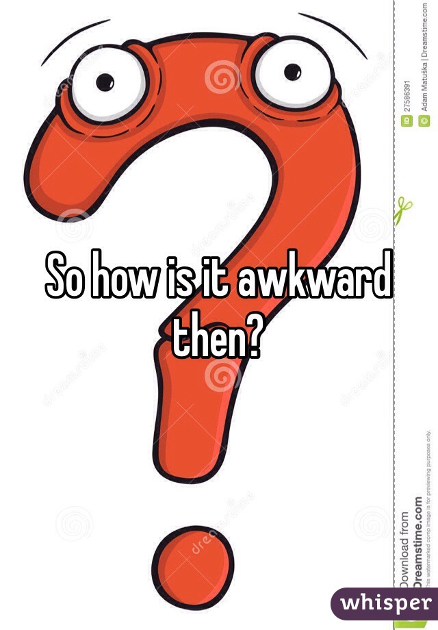 So how is it awkward then?