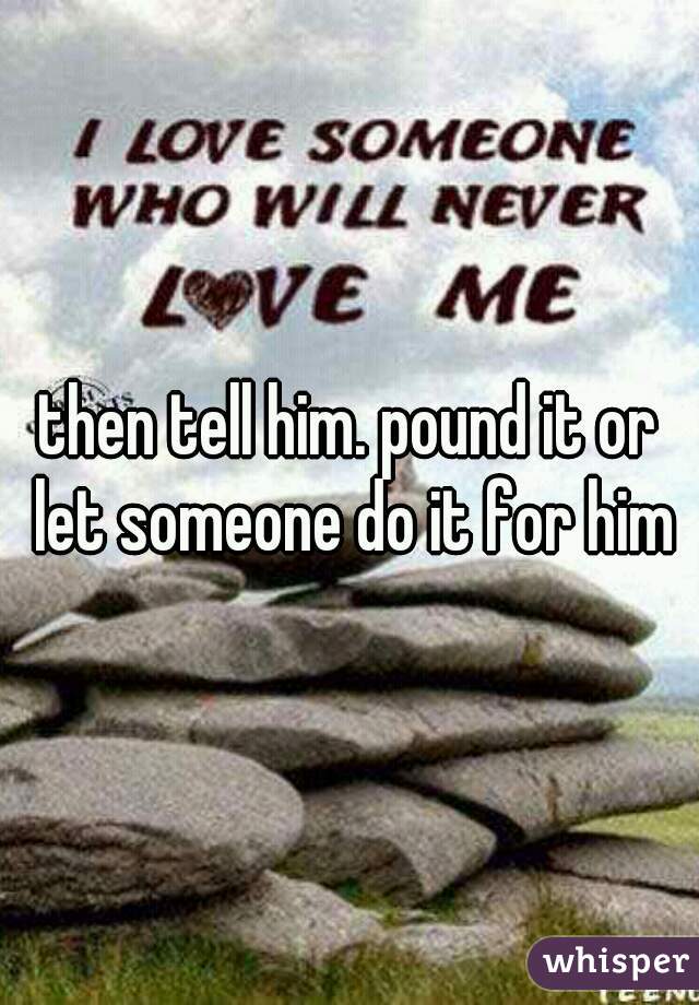 then tell him. pound it or let someone do it for him